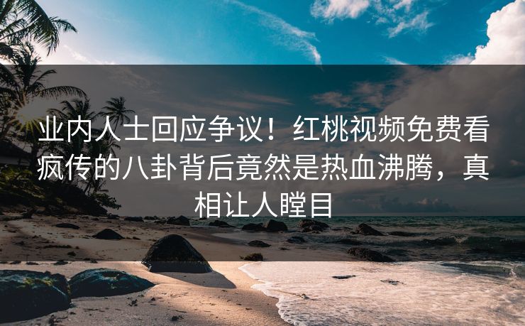 业内人士回应争议！红桃视频免费看疯传的八卦背后竟然是热血沸腾，真相让人瞠目