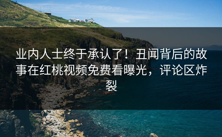 业内人士终于承认了！丑闻背后的故事在红桃视频免费看曝光，评论区炸裂