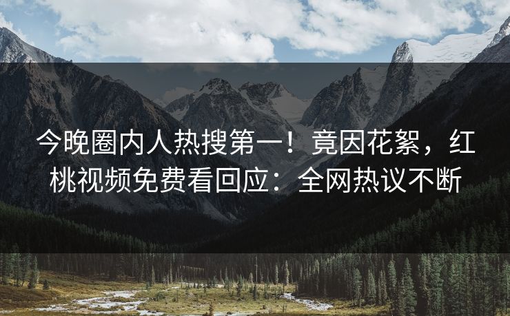 今晚圈内人热搜第一！竟因花絮，红桃视频免费看回应：全网热议不断