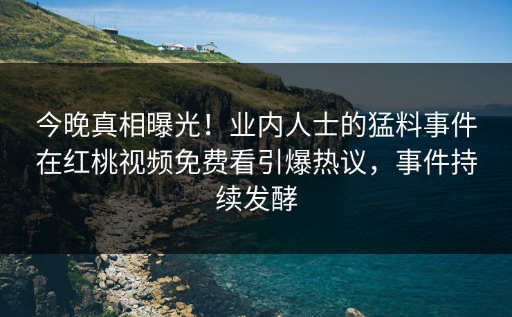 今晚真相曝光！业内人士的猛料事件在红桃视频免费看引爆热议，事件持续发酵
