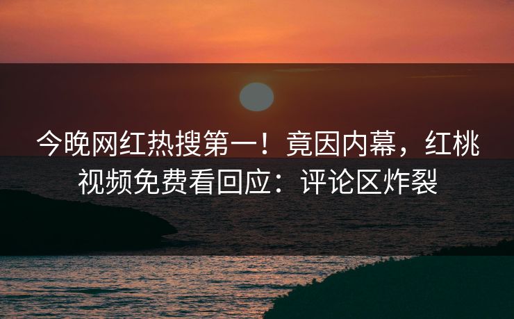 今晚网红热搜第一！竟因内幕，红桃视频免费看回应：评论区炸裂