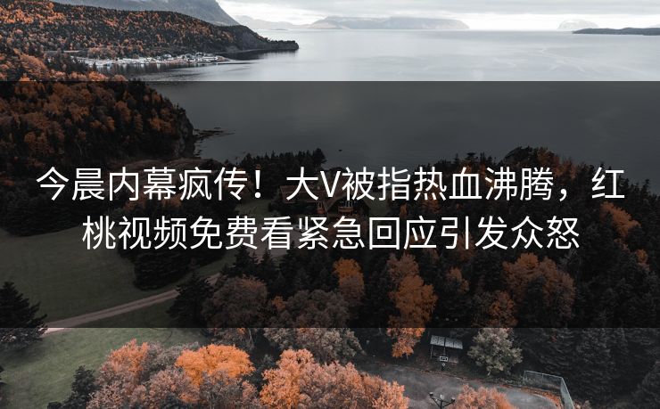 今晨内幕疯传！大V被指热血沸腾，红桃视频免费看紧急回应引发众怒