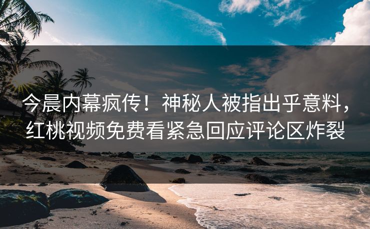 今晨内幕疯传！神秘人被指出乎意料，红桃视频免费看紧急回应评论区炸裂