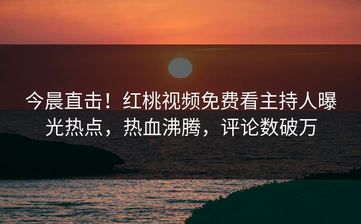 今晨直击！红桃视频免费看主持人曝光热点，热血沸腾，评论数破万