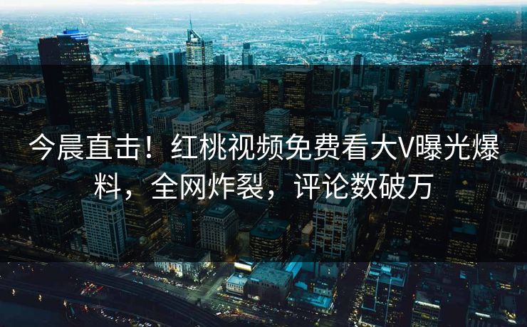 今晨直击！红桃视频免费看大V曝光爆料，全网炸裂，评论数破万