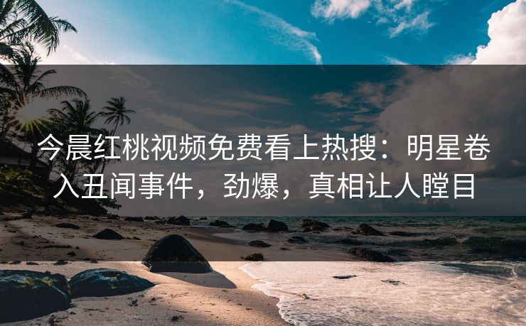今晨红桃视频免费看上热搜：明星卷入丑闻事件，劲爆，真相让人瞠目