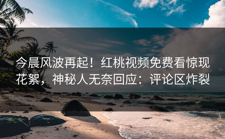 今晨风波再起！红桃视频免费看惊现花絮，神秘人无奈回应：评论区炸裂
