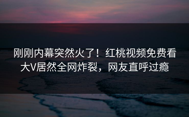 刚刚内幕突然火了！红桃视频免费看大V居然全网炸裂，网友直呼过瘾