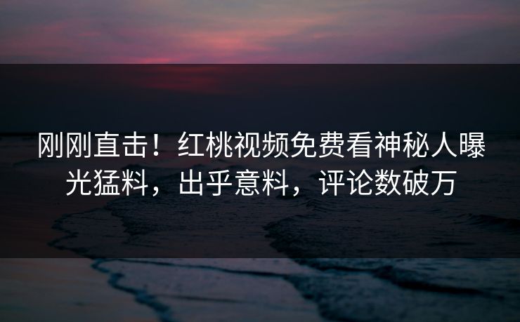 刚刚直击！红桃视频免费看神秘人曝光猛料，出乎意料，评论数破万