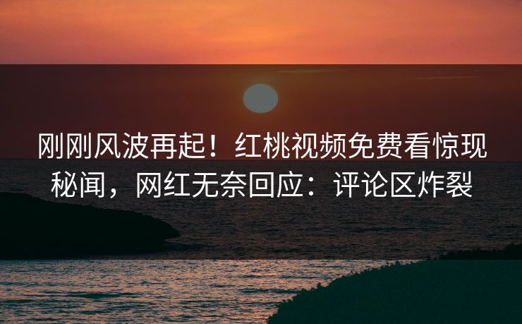 刚刚风波再起！红桃视频免费看惊现秘闻，网红无奈回应：评论区炸裂