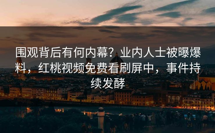 围观背后有何内幕？业内人士被曝爆料，红桃视频免费看刷屏中，事件持续发酵