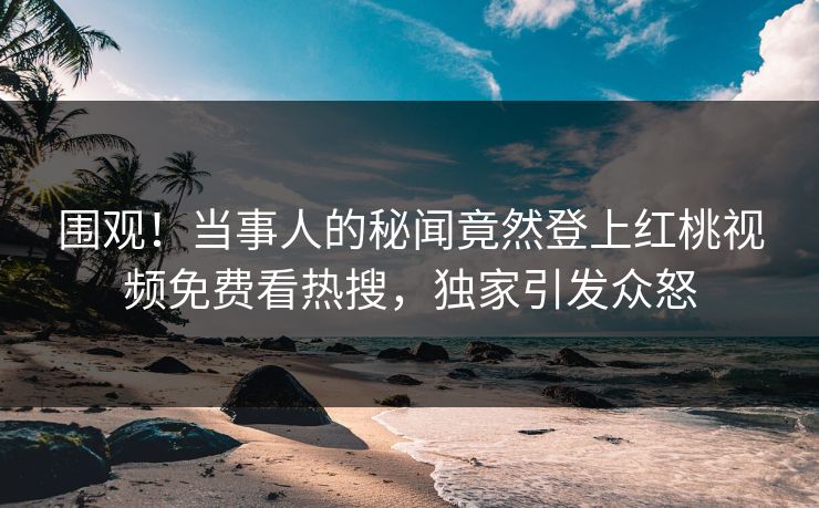 围观！当事人的秘闻竟然登上红桃视频免费看热搜，独家引发众怒