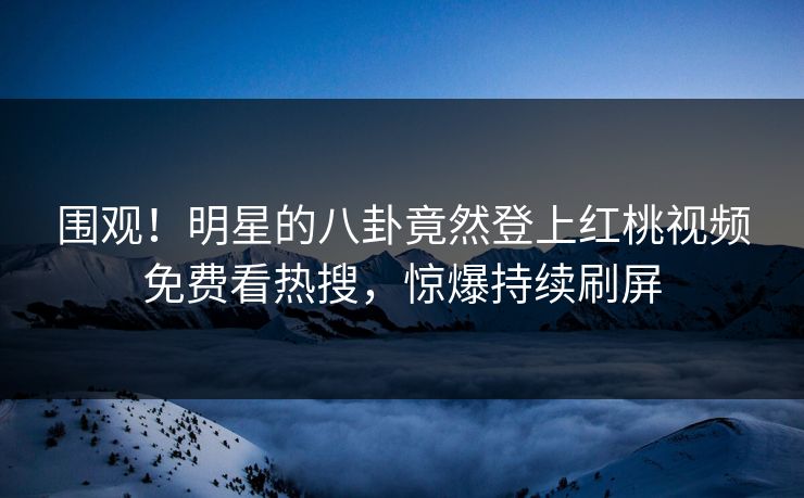围观！明星的八卦竟然登上红桃视频免费看热搜，惊爆持续刷屏
