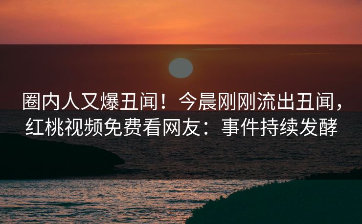圈内人又爆丑闻！今晨刚刚流出丑闻，红桃视频免费看网友：事件持续发酵