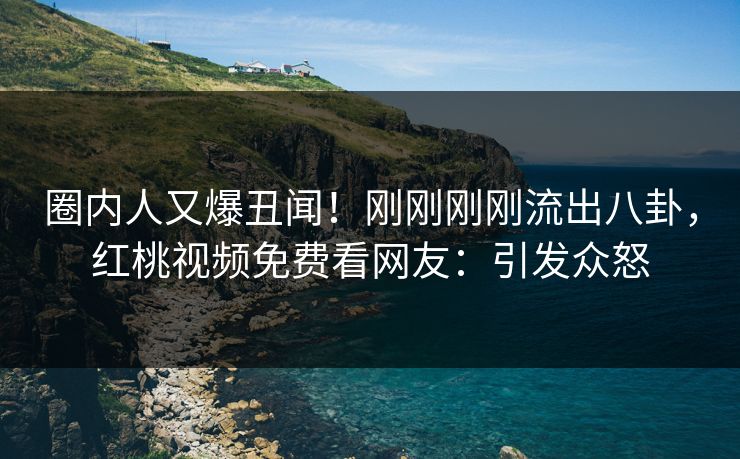 圈内人又爆丑闻！刚刚刚刚流出八卦，红桃视频免费看网友：引发众怒