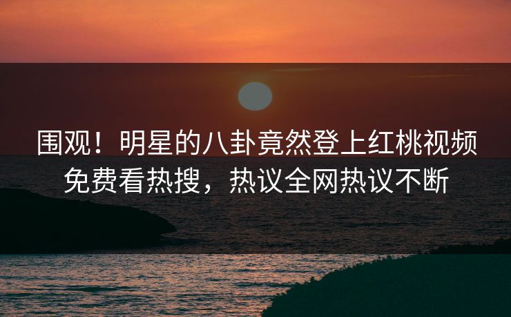围观！明星的八卦竟然登上红桃视频免费看热搜，热议全网热议不断