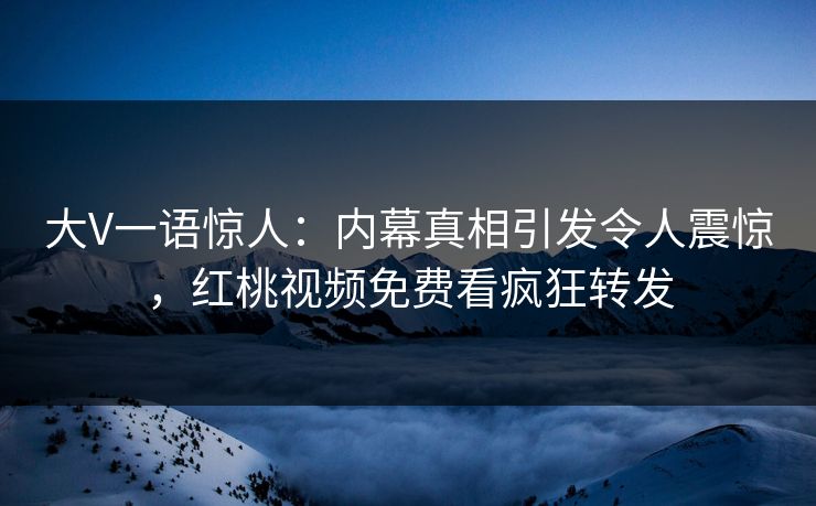 大V一语惊人：内幕真相引发令人震惊，红桃视频免费看疯狂转发