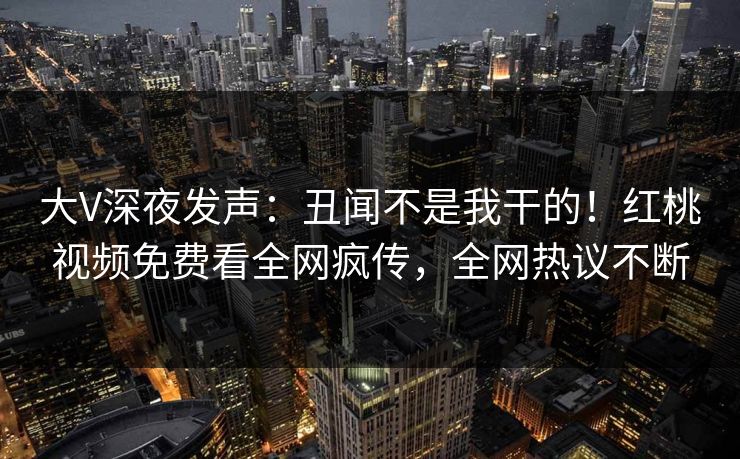 大V深夜发声：丑闻不是我干的！红桃视频免费看全网疯传，全网热议不断
