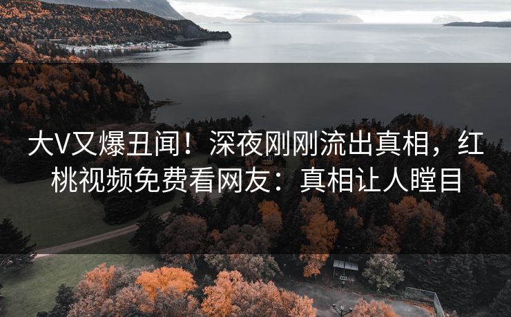 大V又爆丑闻！深夜刚刚流出真相，红桃视频免费看网友：真相让人瞠目