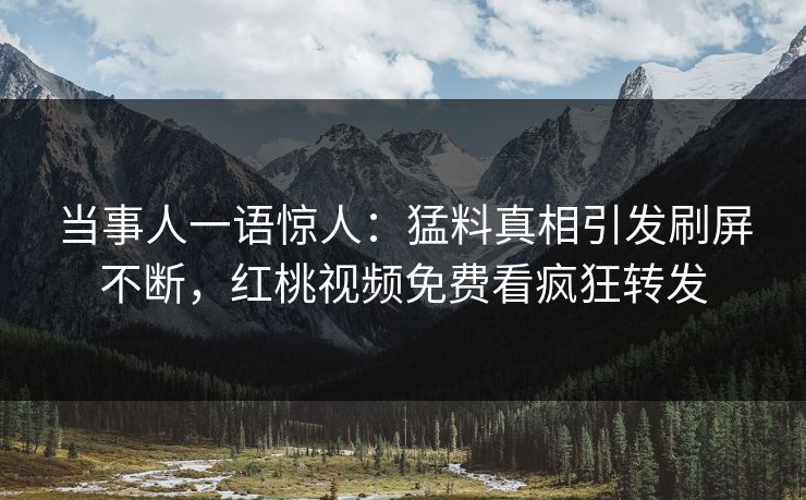当事人一语惊人：猛料真相引发刷屏不断，红桃视频免费看疯狂转发