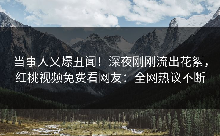 当事人又爆丑闻！深夜刚刚流出花絮，红桃视频免费看网友：全网热议不断