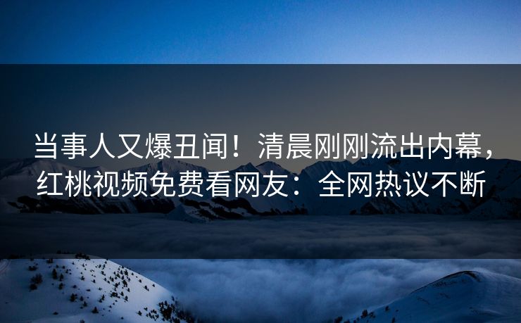 当事人又爆丑闻！清晨刚刚流出内幕，红桃视频免费看网友：全网热议不断