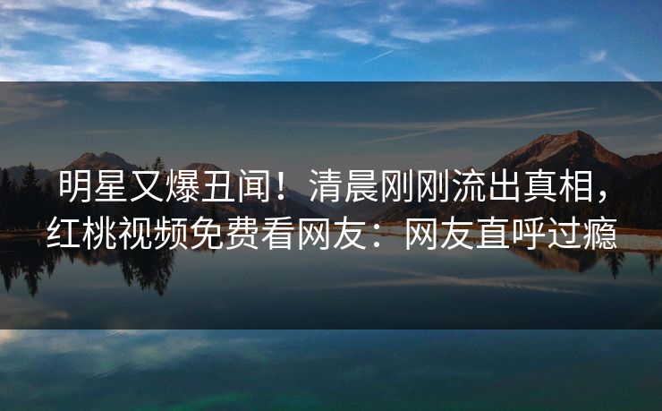 明星又爆丑闻！清晨刚刚流出真相，红桃视频免费看网友：网友直呼过瘾