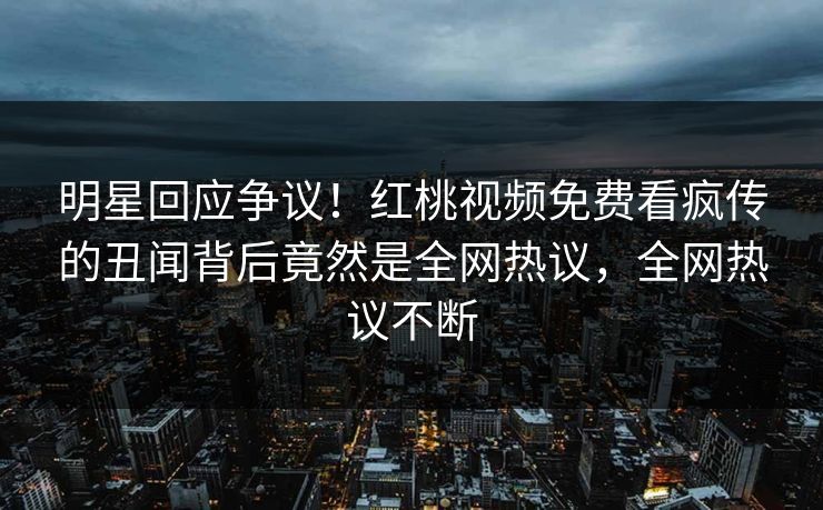 明星回应争议！红桃视频免费看疯传的丑闻背后竟然是全网热议，全网热议不断