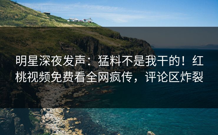 明星深夜发声：猛料不是我干的！红桃视频免费看全网疯传，评论区炸裂