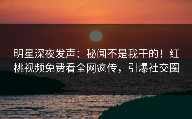 明星深夜发声：秘闻不是我干的！红桃视频免费看全网疯传，引爆社交圈