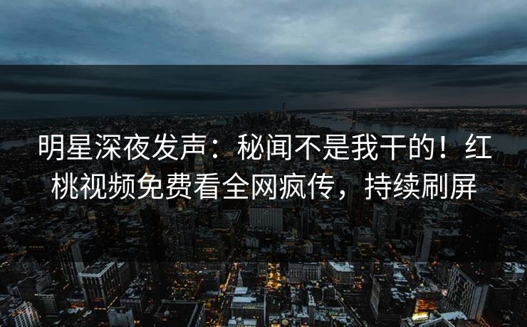 明星深夜发声：秘闻不是我干的！红桃视频免费看全网疯传，持续刷屏