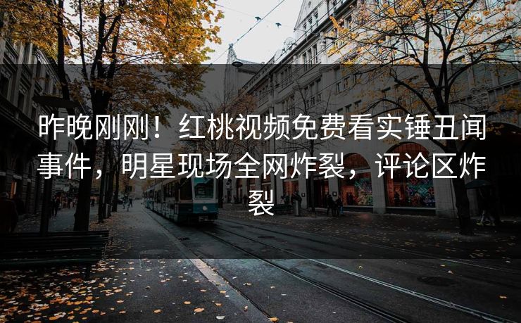 昨晚刚刚！红桃视频免费看实锤丑闻事件，明星现场全网炸裂，评论区炸裂