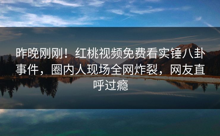 昨晚刚刚！红桃视频免费看实锤八卦事件，圈内人现场全网炸裂，网友直呼过瘾