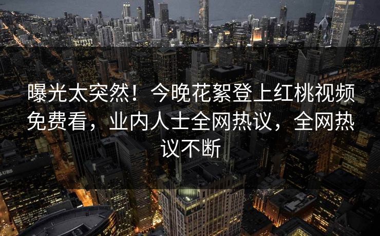 曝光太突然！今晚花絮登上红桃视频免费看，业内人士全网热议，全网热议不断