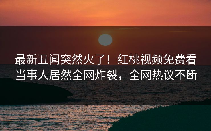 最新丑闻突然火了！红桃视频免费看当事人居然全网炸裂，全网热议不断