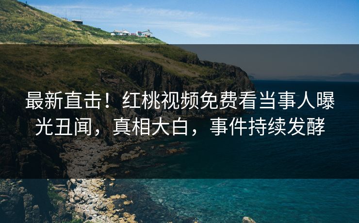 最新直击！红桃视频免费看当事人曝光丑闻，真相大白，事件持续发酵