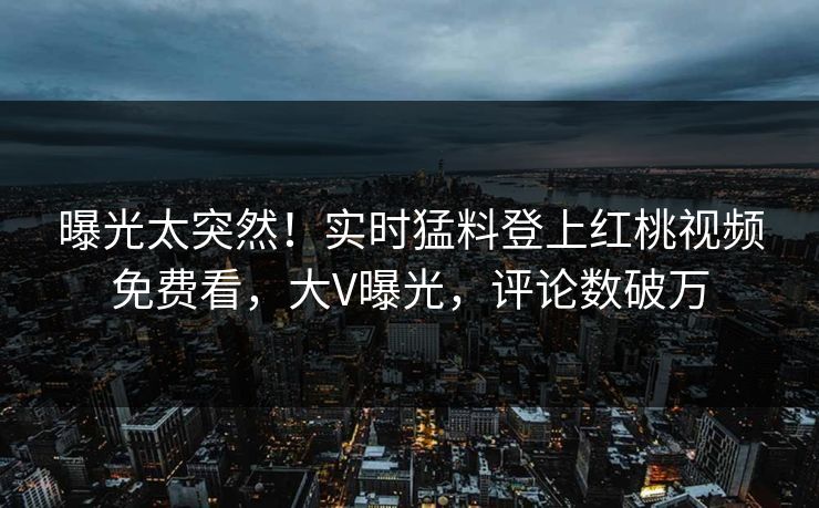 曝光太突然！实时猛料登上红桃视频免费看，大V曝光，评论数破万