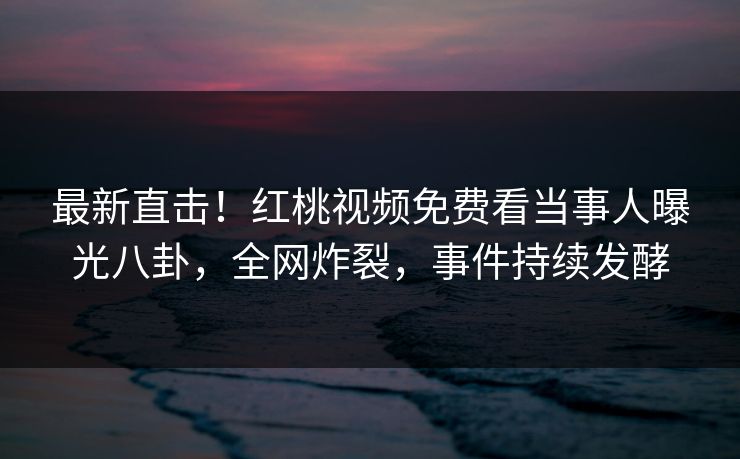 最新直击！红桃视频免费看当事人曝光八卦，全网炸裂，事件持续发酵