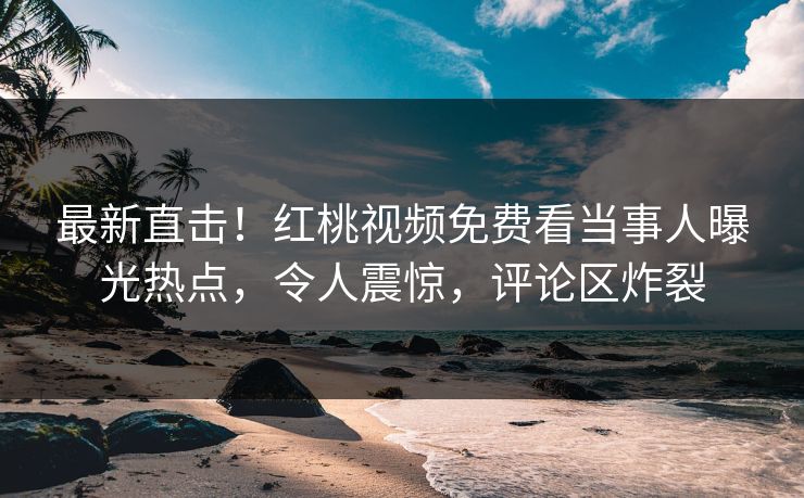 最新直击！红桃视频免费看当事人曝光热点，令人震惊，评论区炸裂