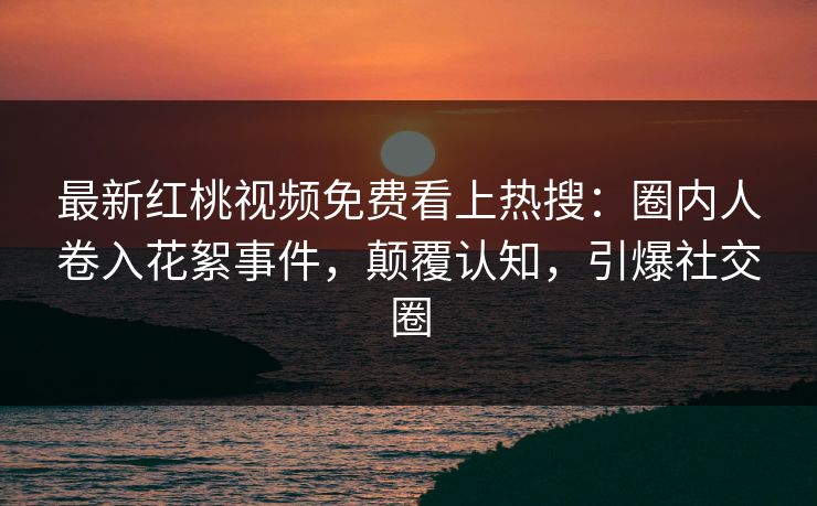 最新红桃视频免费看上热搜：圈内人卷入花絮事件，颠覆认知，引爆社交圈