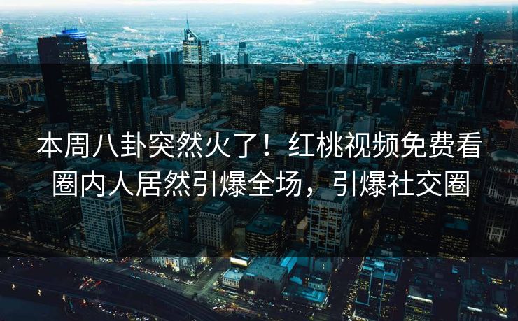 本周八卦突然火了！红桃视频免费看圈内人居然引爆全场，引爆社交圈