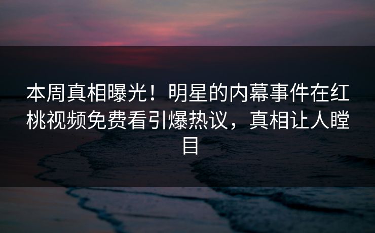 本周真相曝光！明星的内幕事件在红桃视频免费看引爆热议，真相让人瞠目