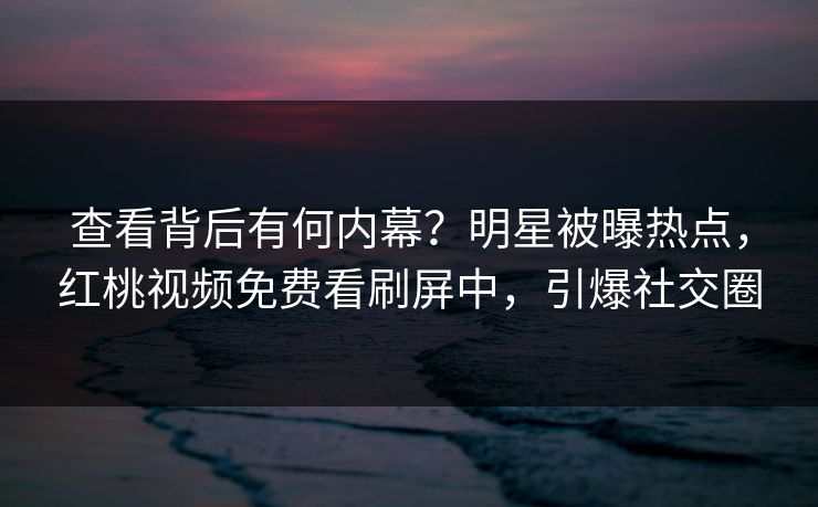 查看背后有何内幕？明星被曝热点，红桃视频免费看刷屏中，引爆社交圈