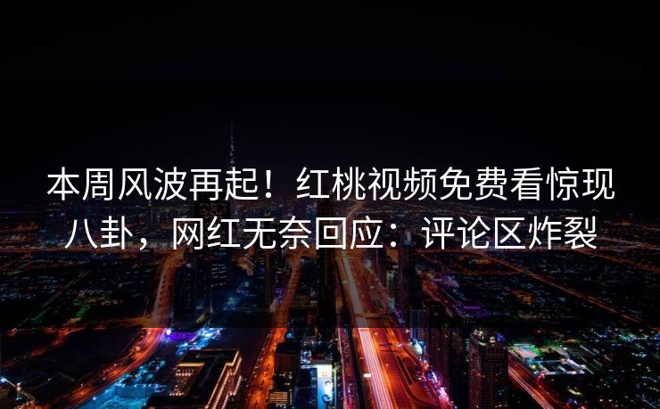 本周风波再起！红桃视频免费看惊现八卦，网红无奈回应：评论区炸裂