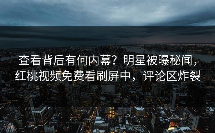 查看背后有何内幕？明星被曝秘闻，红桃视频免费看刷屏中，评论区炸裂