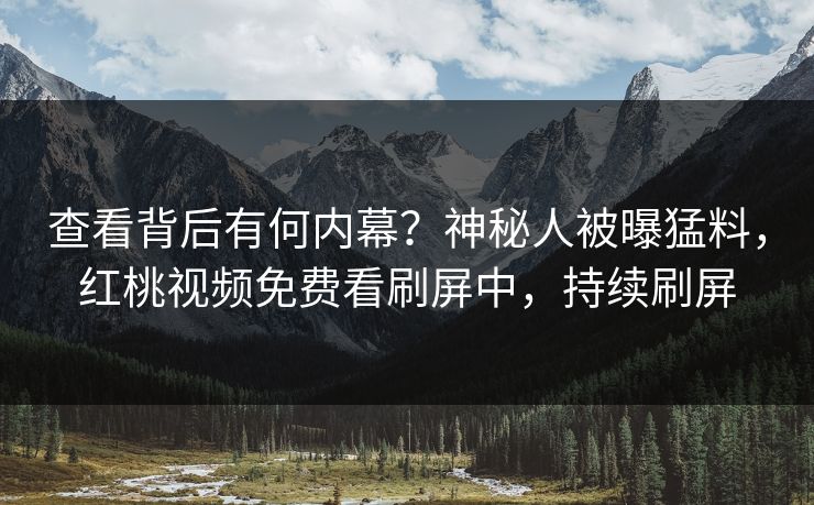 查看背后有何内幕？神秘人被曝猛料，红桃视频免费看刷屏中，持续刷屏