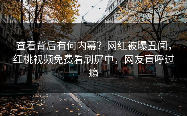查看背后有何内幕？网红被曝丑闻，红桃视频免费看刷屏中，网友直呼过瘾