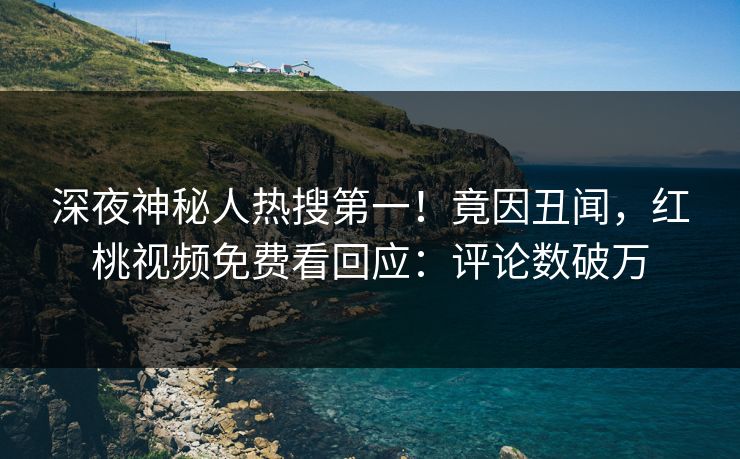 深夜神秘人热搜第一！竟因丑闻，红桃视频免费看回应：评论数破万