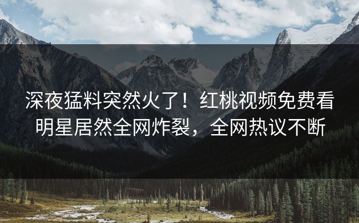 深夜猛料突然火了！红桃视频免费看明星居然全网炸裂，全网热议不断