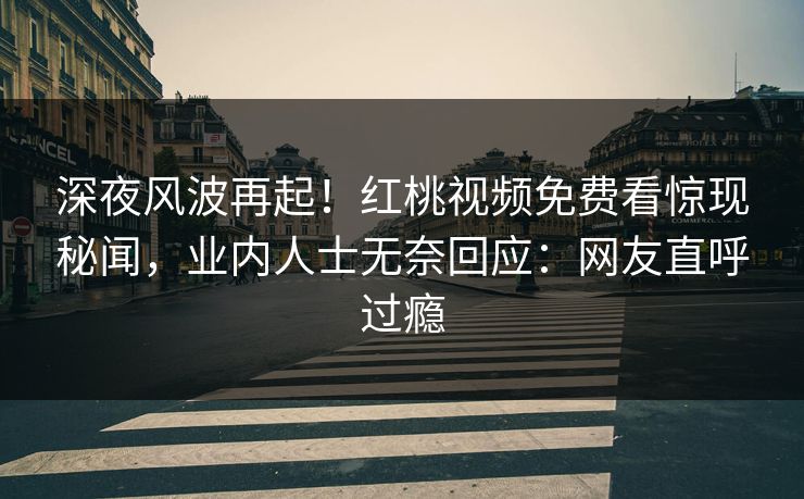深夜风波再起！红桃视频免费看惊现秘闻，业内人士无奈回应：网友直呼过瘾